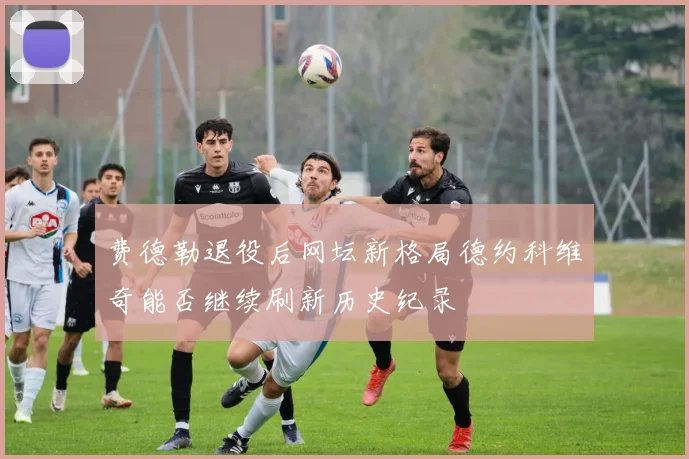 费德勒退役后网坛新格局德约科维奇能否继续刷新历史纪录