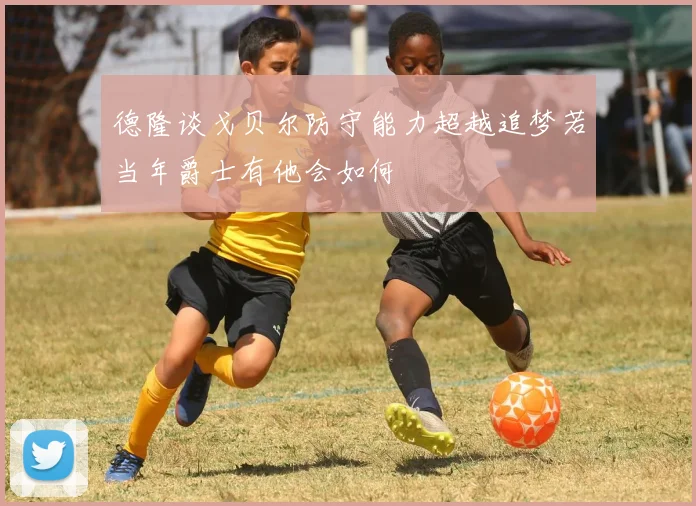 德隆谈戈贝尔防守能力超越追梦若当年爵士有他会如何