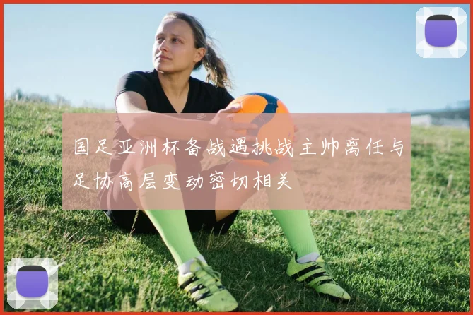 国足亚洲杯备战遇挑战主帅离任与足协高层变动密切相关