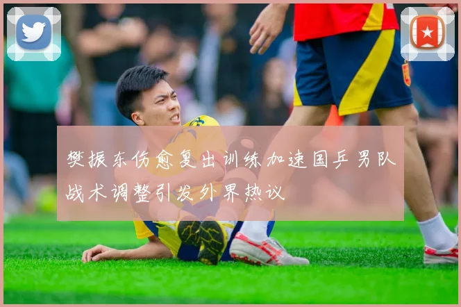 樊振东伤愈复出训练加速国乒男队战术调整引发外界热议