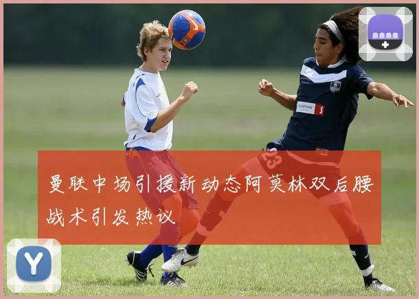 曼联中场引援新动态阿莫林双后腰战术引发热议